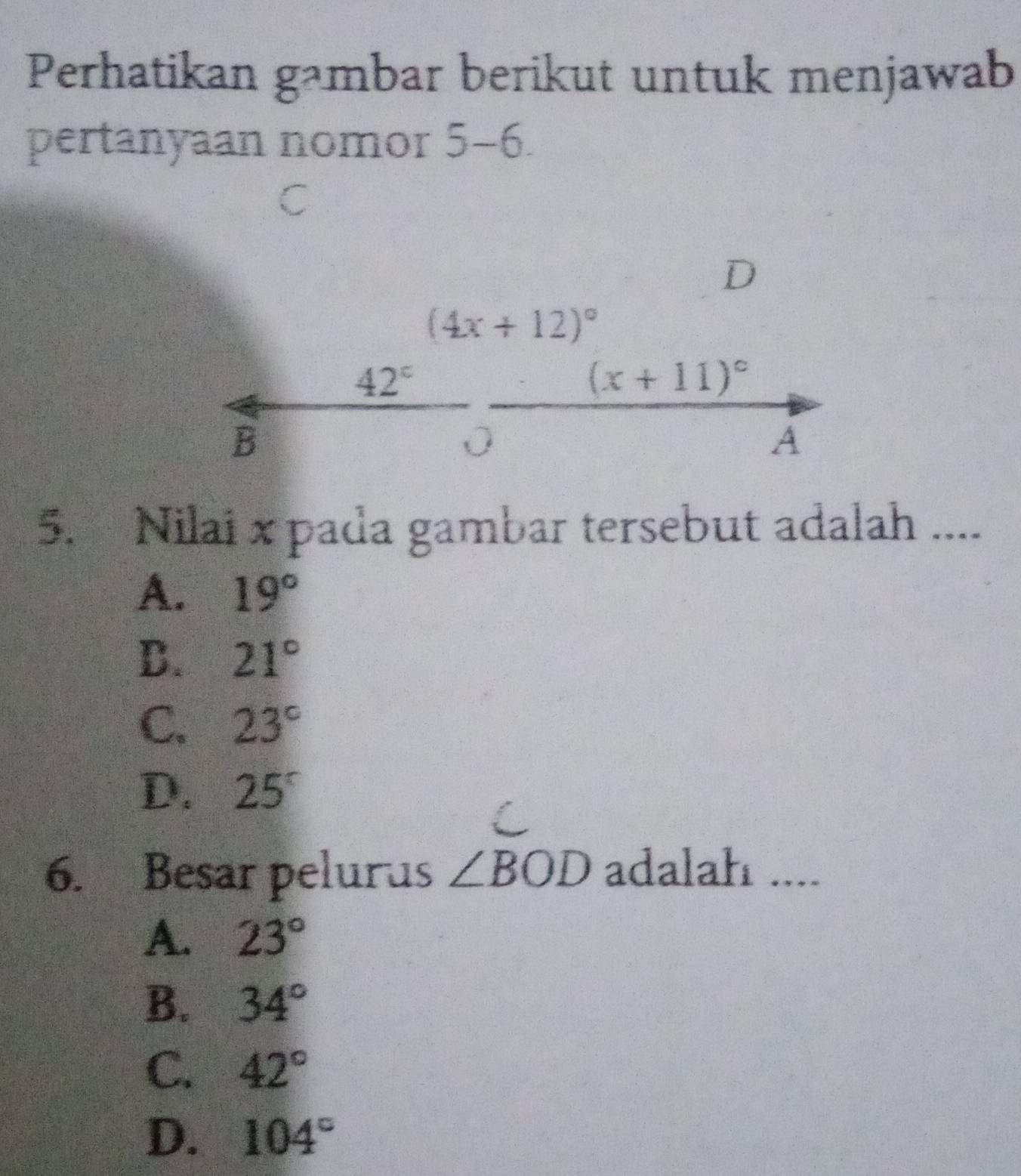 Perhatikan gambar berikut untuk menjawab
pertanyaan nomor 5-6
D
(4x+12)^circ 
42°
(x+11)^circ 
B
0
A
5. Nilai x pada gambar tersebut adalah ....
A. 19°
D. 21°
C. 23°
D. 25°
6. Besar pelurus ∠ BOD adalah ....
A. 23°
B. 34°
C. 42°
D. 104°