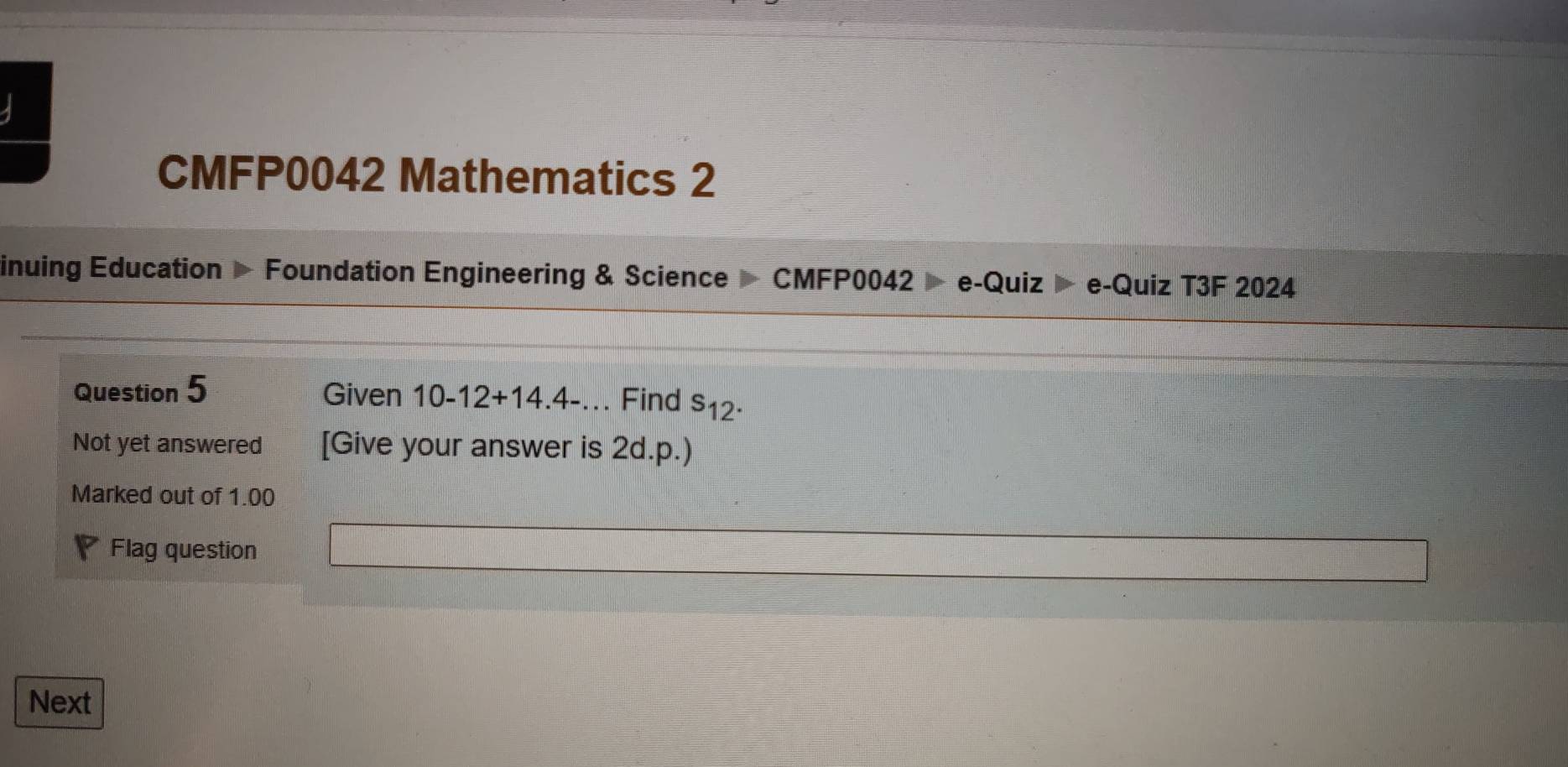 CMFP0042 Mathematics 2 
inuing Education Foundation Engineering & Science CM FP0042 e-Quiz e-Quiz T3F 2024 
Question 5 Given 10-12+14.4-... Find s_12
Not yet answered [Give your answer is 2d.p.) 
Marked out of 1.00 
Flag question 
Next