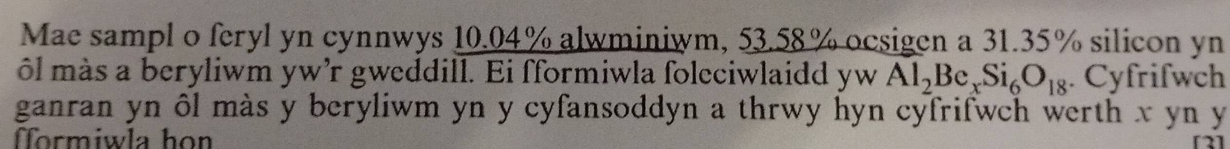 Mae sampl o feryl yn cynnwys 10.04% alwminiwm, 53.58% ocsigen a 31.35% silicon yn 
ôl más a beryliwm yw'r gweddill. Ei fformiwla foleciwlaidd yw Al_2Be_xSi_6O_18. Cyfrifwch 
ganran yn ôl màs y beryliwm yn y cyfansoddyn a thrwy hyn cyfrifwch werth x yn y 
formiwla họn [2]