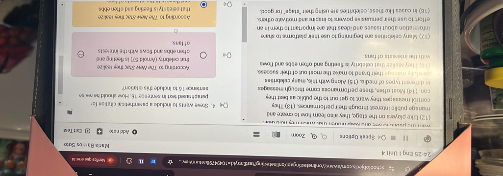 schoolobjects.com/aware2/onlinetestingapi/onlinetesting?testEntryld=1049479&returnView... Il Verifica que eres tú 
24-25 Eng I Unit 4 Maria Barrios Soto 
Speak Options Zoom Add note Exit Test 
want the public to see and keep hidden that which they hold dear. 
(12) Like players on the stage, they also learn how to create and 
manage public interest through their performances. (13) They 4. Steve wants to include a parenthetical citation for 
control messages they want to get out to the public as best they paraphrased text in sentence 16. How should he revise 
can. (14) Most often, these performances come through messages sentence 16 to include this citation? 
in different types of media. (15) Along with this, many celebrities 
carefully manage their brand to make the most out of their success. According to The New Star; they realize 
(16) They realize that celebrity is fleeting and often ebbs and flows that celebrity (Arnold 57) is fleeting and 
with the interests of fans. often ebbs and flows with the interests 
(17) Many celebrities are beginning to use their platforms to share of fans. 
information about issues and ideas that are important to them in an 
effort to use their persuasive powers to inspire and motivate others. According to The New Star, they realize 
(18) In cases like these, celebrities are using their "stage" for good. that celebrity is fleeting and often ebbs