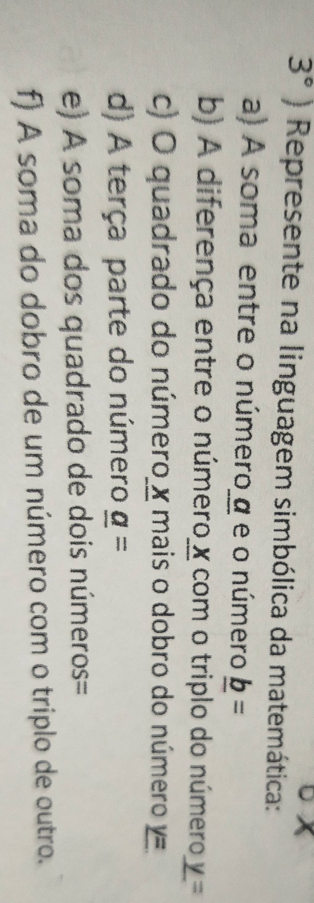 3°) Represente na linguagem simbólica da matemática: 
a) A soma entre o número α e o número _ b=
b) A diferença entre o número x com o triplo do número _ y=
c) O quadrado do número x mais o dobro do número y=
d) A terça parte do número _ a=
e) A soma dos quadrado de dois números= 
f) A soma do dobro de um número com o triplo de outro.