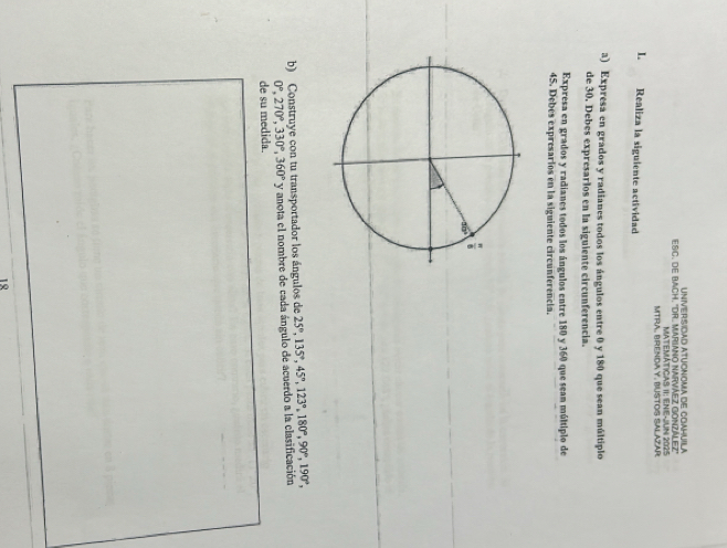 ATUONIOMA DE COAHUILA 
ESC, DE BACH. 'DR. MARIANO NARVÁEZ GONZÁLEz'' 
MATEMÁTICAS 1I: ENE-JUn 2025 
MTRA. BRENDA Y. BUSTOS SALAZAR 
L Realiza la siguiente actividad 
a) Expresa en grados y radianes todos los ángulos entre 0 y 180 que sean múltiplo 
de 30. Debes expresarlos en la siguiente circunferencia. 
Expresa en grados y radianes todos los ángulos entre 180 y 360 que sean múltiplo de
45. Debes expresarios en la siguiente circunferencia. 
b) Construye con tu transportador los ángulos de 25°, 135°, 45°, 123°, 180°, 90°, 190°,
0°, 270°, 330°, 360° y anota el nombre de cada ángulo de acuerdo a la clasificación 
de su medida. 
18