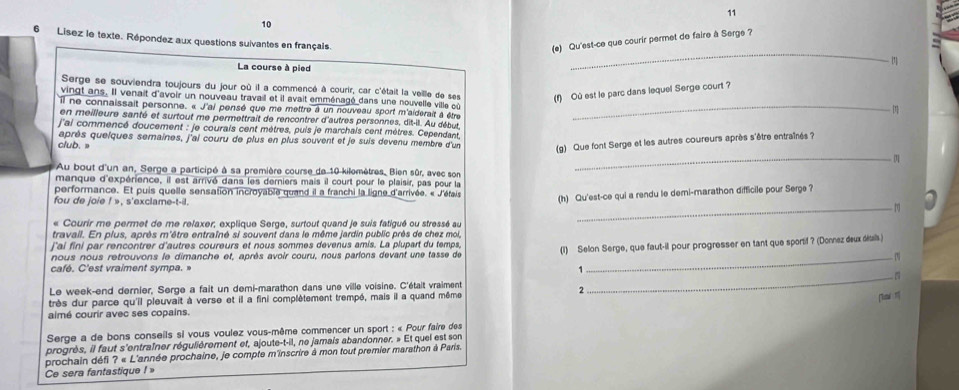 11
10
_
6 Lisez le texte. Répondez aux questions suivantes en français
(e) Qu'est-ce que courir permet de faire à Serge ?
- 1
La course à pied
Serge se souviendra toujours du jour où il a commencé à courir, car c'était la veille de ses (f) Où est le parc dans lequel Serge court ?
vingt ans. Il venait d'avoir un nouveau travail et il avait emménagé dans une nouvelle ville cù
il ne connaissait personne. « J'ai pensé que me mettre à un nouveau sport m'aiderait à être_
en meilleure santé et surtout me permettrait de rencontrer d'autres personnes, dit-il. Au début,
j'ai commencé doucement : je courais cent mètres, puis je marchais cent mètres. Cependant,
club. après quelques semaines, j'ai couru de plus en plus souvent et je suis devenu membre d'un (g) Que font Serge et les autres coureurs après s'être entraînés ?
Au bout d'un an, Serge a participé à sa première course de 10-kilemètres, Bien sûr, avec son
_
manque d'expérience, il est arrivé dans les derniers mais il court pour le plaisir, pas pour la
_
performance. Et puis quelle sensation incroyable quand il a franchi la ligne d'arrivée. « J'étais (h) Qu'est-ce qui a rendu le demi-marathon difficile pour Serge ?
fou de joie ! », s'exclame-t-il.
« Courir me permet de me relaxer; explique Serge, surtout quand je suis fatigué ou stressé au
travail. En plus, après m'être entraîné si souvent dans le même jardin public près de chez moi,
j'ai fini par rencontrer d'autres coureurs et nous sommes devenus amis. La plupart du temps,
nous nous retrouvons le dimanche et, après avoir couru, nous parions devant une tasse de (1) Selon Serge, que faut-il pour progresser en tant que sportif ? (Donnez deux détals)
_
café. C'est vraiment sympa. »
1
Le week-end dernier, Serge a fait un demi-marathon dans une ville voisine. C'était vraiment _
2
très dur parce qu'il pleuvait à verse et il a fini complètement trempé, mais il a quand même
aimé courir avec ses copains.
Serge a de bons conseils si vous voulez vous-même commencer un sport : « Pour faire des
progrès, il faut s'entraîner régulièrement et, ajoute-t-il, ne jamais abandonner. » Et quel est son
prochain défi ? « L'année prochaine, je compte m'inscrire à mon tout premier marathon à Paris.
Ce sera fantastique !