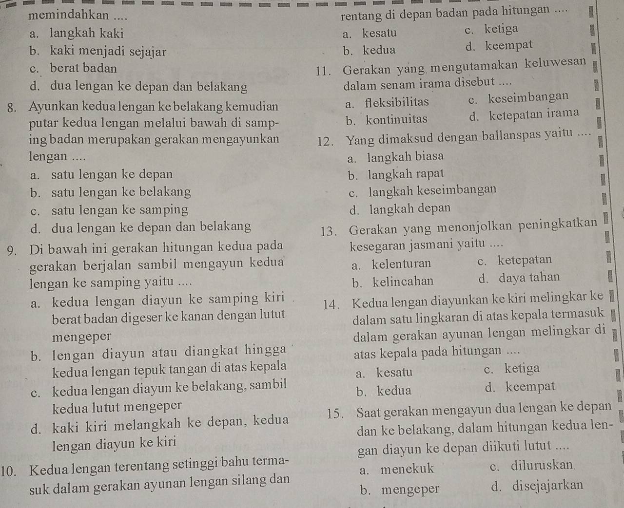 memindahkan .... rentang di depan badan pada hitungan ....
a. langkah kaki a. kesatu c. ketiga
b. kaki menjadi sejajar b. kedua d. keempat
c. berat badan 11. Gerakan yang mengutamakan keluwesan
d. dua lengan ke depan dan belakang
dalam senam irama disebut ....
8. Ayunkan kedua lengan ke belakang kemudian a. fleksibilitas c. keseimbangan
putar kedua lengan melalui bawah di samp- b. kontinuitas d. ketepatan irama
ing badan merupakan gerakan mengayunkan 12. Yang dimaksud dengan ballanspas yaitu ....
lengan .... a. langkah biasa
a. satu lengan ke depan b. langkah rapat
b. satu lengan ke belakang c. langkah keseimbangan
c. satu lengan ke samping d. langkah depan
d. dua lengan ke depan dan belakang
13. Gerakan yang menonjolkan peningkatkan
9. Di bawah ini gerakan hitungan kedua pada
kesegaran jasmani yaitu ....
gerakan berjalan sambil mengayun kedua c. ketepatan
a. kelenturan
lengan ke samping yaitu .... b. kelincahan d. daya tahan
a. kedua lengan diayun ke samping kiri
14. Kedua lengan diayunkan ke kiri melingkar ke
berat badan digeser ke kanan dengan lutut
dalam satu lingkaran di atas kepala termasuk
mengeper
dalam gerakan ayunan lengan melingkar di
b. lengan diayun atau diangkat hingga
atas kepala pada hitungan ....
kedua lengan tepuk tangan di atas kepala
a. kesatu c. ketiga
c. kedua lengan diayun ke belakang, sambil b. kedua d. keempat
kedua lutut mengeper
d. kaki kiri melangkah ke depan, kedua 15. Saat gerakan mengayun dua lengan ke depan
dan ke belakang, dalam hitungan kedua len-
lengan diayun ke kiri
gan diayun ke depan diikuti lutut ....
10. Kedua lengan terentang setinggi bahu terma-
a. menekuk c. diluruskan.
suk dalam gerakan ayunan lengan silang dan
b. mengeper d. disejajarkan