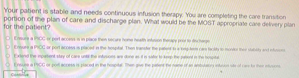 Your patient is stable and needs continuous infusion therapy. You are completing the care transition
portion of the plan of care and discharge plan. What would be the MOST appropriate care delivery plan
for the patient?
Ensure a PICC or port access is in place then secure home health infusion therapy prior to discharge
Ensure a PICC or port access is placed in the hospital. Then transfer the patient to a long-term care facility to monitor their stability and infusions
Extend the inpatient stay of care until the infusions are done as it is safer to keep the patient in the hospital
Ensure a PICC or port access is placed in the hospital. Then give the patient the name of an ambulatory infusion sife of care for their infusions
Continue