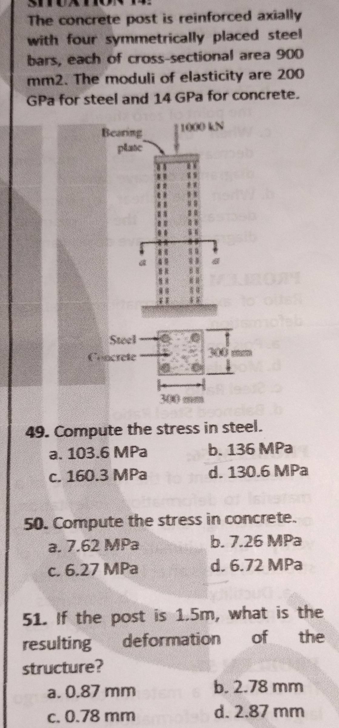 The concrete post is reinforced axially
with four symmetrically placed steel 
bars, each of cross-sectional area 900
mm2. The moduli of elasticity are 200
GPa for steel and 14 GPa for concrete.
49. Compute the stress in steel.
a. 103.6 MPa b. 136 MPa
c. 160.3 MPa d. 130.6 MPa
50. Compute the stress in concrete.
a. 7.62 MPa b. 7.26 MPa
c. 6.27 MPa d. 6.72 MPa
51. If the post is 1.5m, what is the
resulting deformation of the
structure?
a. 0.87 mm
b. 2.78 mm
c. 0.78 mm
d. 2.87 mm