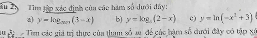 âu 25 Tìm tập xác định của các hàm số dưới đây:
a) y=log _2025(3-x) b) y=log _3(2-x) c) y=ln (-x^2+3)
iu 3: Tìm các giá trị thực của tham số m để các hàm số dưới đây có tập xá