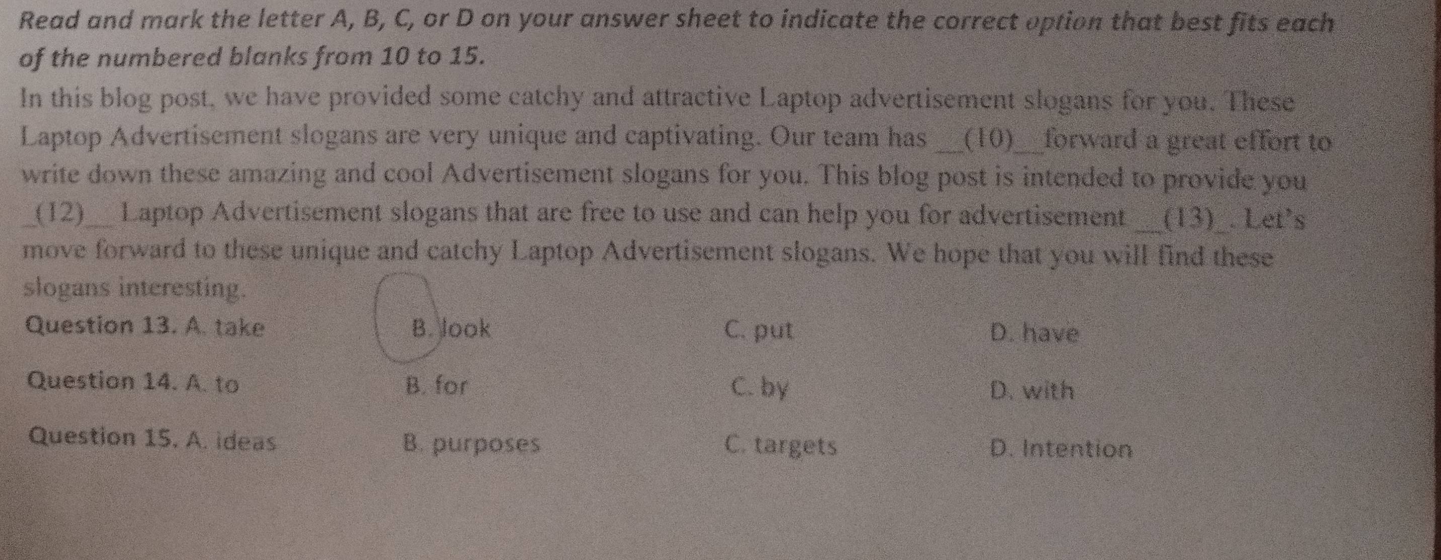 Read and mark the letter A, B, C, or D on your answer sheet to indicate the correct option that best fits each
of the numbered blanks from 10 to 15.
In this blog post, we have provided some catchy and attractive Laptop advertisement slogans for you. These
Laptop Advertisement slogans are very unique and captivating. Our team has _(10)__forward a great effort to
write down these amazing and cool Advertisement slogans for you. This blog post is intended to provide you
_(12)__ Laptop Advertisement slogans that are free to use and can help you for advertisement __(13)_. Let's
move forward to these unique and catchy Laptop Advertisement slogans. We hope that you will find these
slogans interesting.
Question 13. A. take B. look C. put D. have
Question 14. A. to B. for C. by
D. with
Question 15. A. ideas B. purposes C. targets D. Intention