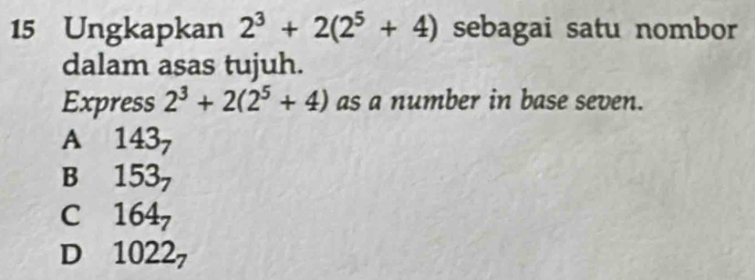 Ungkapkan 2^3+2(2^5+4) sebagai satu nombor
dalam asas tujuh.
Express 2^3+2(2^5+4) as a number in base seven.
A 143_7
B 153_7
C 164_7
1022_7