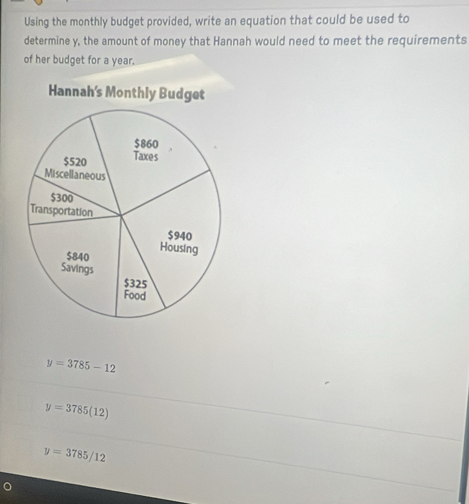 Using the monthly budget provided, write an equation that could be used to
determine y, the amount of money that Hannah would need to meet the requirements
of her budget for a year.
y=3785-12
y=3785(12)
y=3785/12