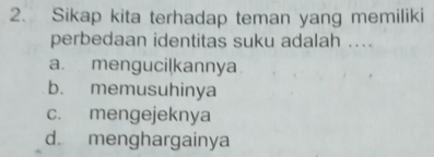 Sikap kita terhadap teman yang memiliki
perbedaan identitas suku adalah ....
a. mengucilkannya
b. memusuhinya
c. mengejeknya
d. menghargainya