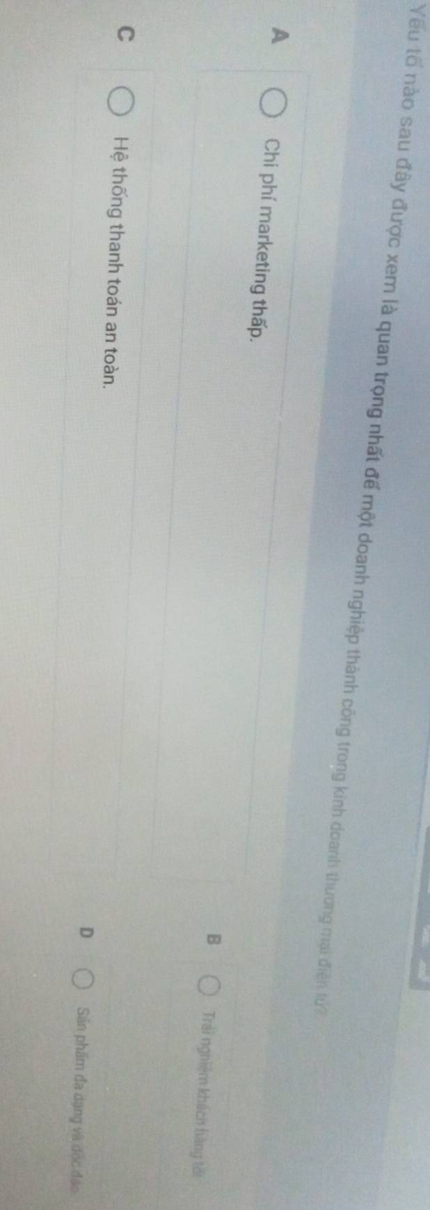 Yếu tổ nào sau đây được xem là quan trọng nhất để một doanh nghiệp thành công trong kinh doanh thương mại điện tu?
A Chi phí marketing thấp.
B Trái nghiệm khách hàng tối
C Hệ thống thanh toán an toàn. Sân phẩm đa dạng và độc đảo
D