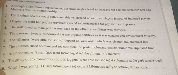 naerne the correct answer. 
1. Although a last-minute replacement, our third singles (used to/managed to) beat his opponent and help 
Malaysia win the championship. 
2. The football coach (would rather/are able to) depend on our own players instead of imported players. 
3. Despite the tight budget, the travellers (would rather/managed to) pay for their expenses. 
4. The staff (used to/managed to) stay back in the office when dinner was provided. 
5. The gardener (would rather/used to) use organic fertiliser as it was cheaper and environment-friendly. 
6. The villagers (were able to/used to) depend on well water which was cleaner and chemical free. 
7. The children (used to/managed to) complete the poster colouring contest within the stipulated time. 
8. After sometime, Susan (got used to/managed to) the climate in Vancouver. 
9. The group of environment-conscious joggers (were able to/used to) do plogging at the park once a week. 
10. When I was young, I (used to/managed to) cycle 5 kilometres daily to school, rain or shine.