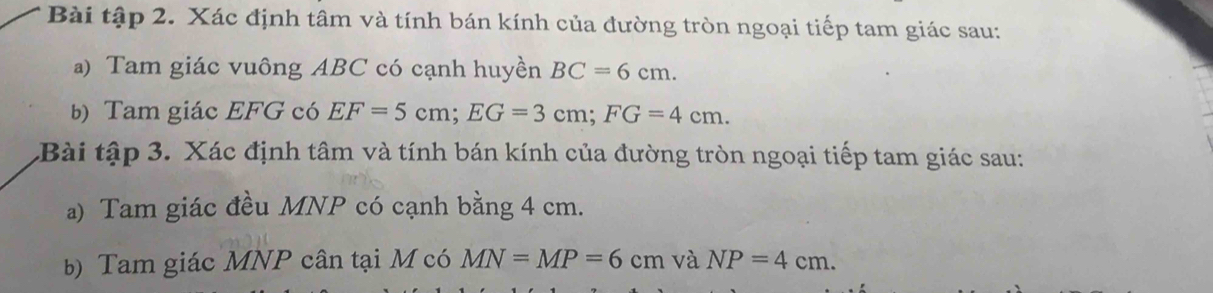 Bài tập 2. Xác định tâm và tính bán kính của đường tròn ngoại tiếp tam giác sau: 
a) Tam giác vuông ABC có cạnh huyền BC=6cm. 
b) Tam giác EFG có EF=5cm; EG=3cm; FG=4cm. 
Bài tập 3. Xác định tâm và tính bán kính của đường tròn ngoại tiếp tam giác sau: 
a) Tam giác đều MNP có cạnh bằng 4 cm. 
b) Tam giác MNP cân tại M có MN=MP=6cm và NP=4cm.