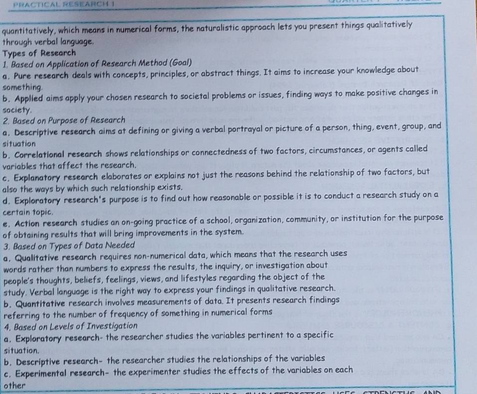 PRACTICAL RESEARCH 1
quantitatively, which means in numerical forms, the naturalistic approach lets you present things qualitatively
through verbal language.
Types of Research
1. Based on Application of Research Method (Goal)
a. Pure research deals with concepts, principles, or abstract things. It aims to increase your knowledge about
something.
b. Applled aims apply your chosen research to societal problems or issues, finding ways to make positive changes in
society.
2. Based on Purpose of Research
a. Descriptive research aims at defining or giving a verbal portrayal or picture of a person, thing, event, group, and
situation
b. Correlational research shows relationships or connectedness of two factors, circumstances, or agents called
variables that affect the research.
c. Explanatory research elaborates or explains not just the reasons behind the relationship of two factors, but
also the ways by which such relationship exists.
d. Exploratory research's purpose is to find out how reasonable or possible it is to conduct a research study on a
certain topic.
e. Action research studies an on-going practice of a school, organization, community, or institution for the purpose
of obtaining results that will bring improvements in the system.
3. Based on Types of Data Needed
a, Qualitative research requires non-numerical data, which means that the research uses
words rather than numbers to express the results, the inquiry, or investigation about
people's thoughts, beliefs, feelings, views, and lifestyles regarding the object of the
study. Verbal language is the right way to express your findings in qualitative research.
b. Quantitative research involves measurements of data. It presents research findings
referring to the number of frequency of something in numerical forms
4. Based on Levels of Investigation
a, Exploratory research- the researcher studies the variables pertinent to a specific
situation.
b. Descriptive research- the researcher studies the relationships of the variables
c. Experimental research- the experimenter studies the effects of the variables on each
other