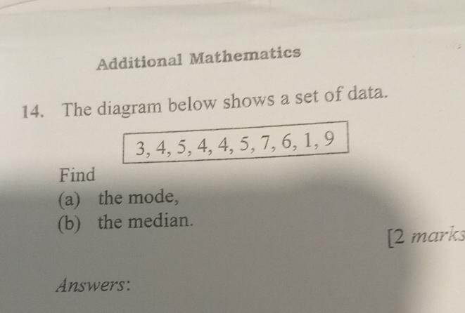 Additional Mathematics 
14. The diagram below shows a set of data.
3, 4, 5, 4, 4, 5, 7, 6, 1, 9
Find 
(a) the mode, 
(b) the median. 
[2 marks 
Answers: