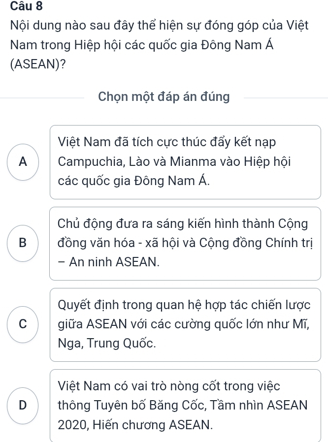 Nội dung nào sau đây thể hiện sự đóng góp của Việt
Nam trong Hiệp hội các quốc gia Đông Nam Á
(ASEAN)?
Chọn một đáp án đúng
Việt Nam đã tích cực thúc đẩy kết nạp
A Campuchia, Lào và Mianma vào Hiệp hội
các quốc gia Đông Nam Á.
Chủ động đưa ra sáng kiến hình thành Cộng
B đồng văn hóa - xã hội và Cộng đồng Chính trị
- An ninh ASEAN.
Quyết định trong quan hệ hợp tác chiến lược
C giữa ASEAN với các cường quốc lớn như Mĩ,
Nga, Trung Quốc.
Việt Nam có vai trò nòng cốt trong việc
D thông Tuyên bố Băng Cốc, Tầm nhìn ASEAN
2020, Hiến chương ASEAN.