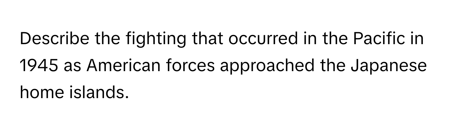 Describe the fighting that occurred in the Pacific in 1945 as American forces approached the Japanese home islands.
