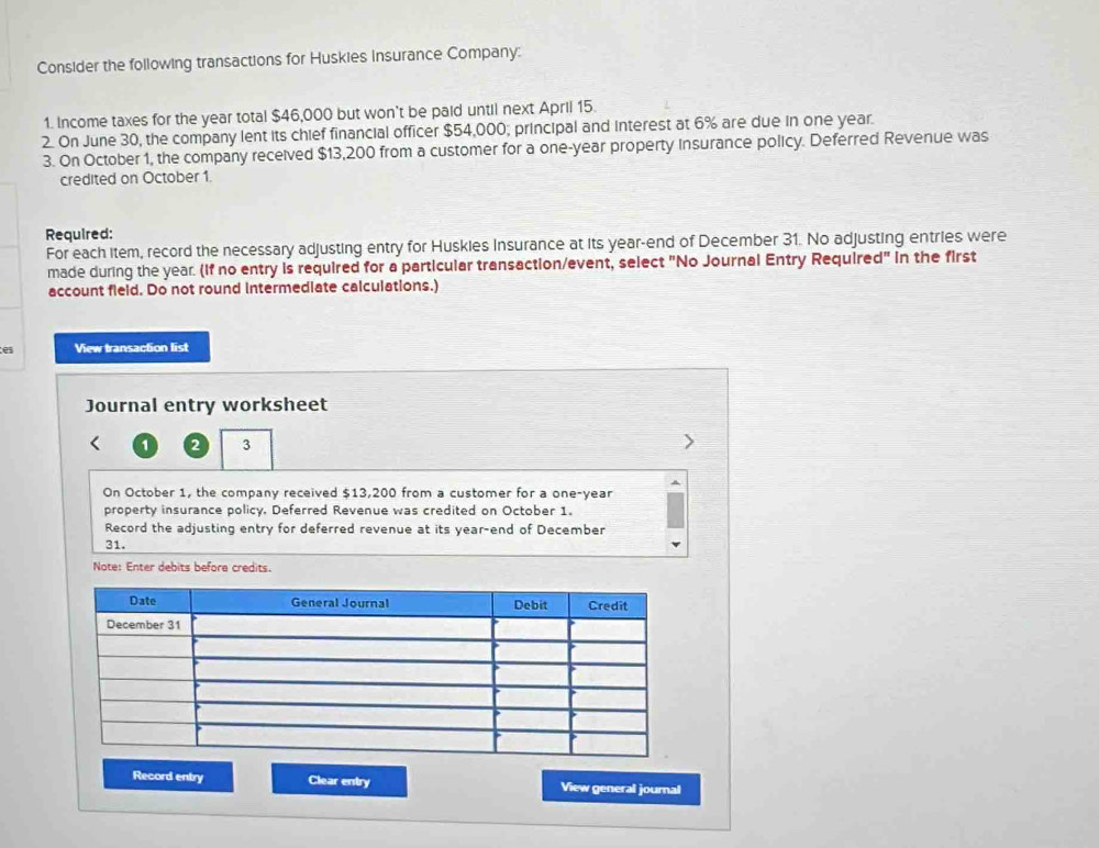 Consider the following transactions for Huskies insurance Company: 
1. Income taxes for the year total $46,000 but won't be paid until next April 15. 
2. On June 30, the company lent its chief financial officer $54,000; principal and interest at 6% are due in one year. 
3. On October 1, the company received $13,200 from a customer for a one-year property insurance policy. Deferred Revenue was 
credited on October 1. 
Required: 
For each item, record the necessary adjusting entry for Huskies Insurance at its year-end of December 31. No adjusting entries were 
made during the year. (If no entry is required for a particular transaction/event, select "No Journal Entry Required" in the first 
account field. Do not round intermediate calculations.) 
e View transaction list 
Journal entry worksheet
1 2 3
On October 1, the company received $13,200 from a customer for a one-year
property insurance policy. Deferred Revenue was credited on October 1. 
Record the adjusting entry for deferred revenue at its year -end of December 
31. 
Note: Enter debits before credits. 
Record entry Clear entry View general journal