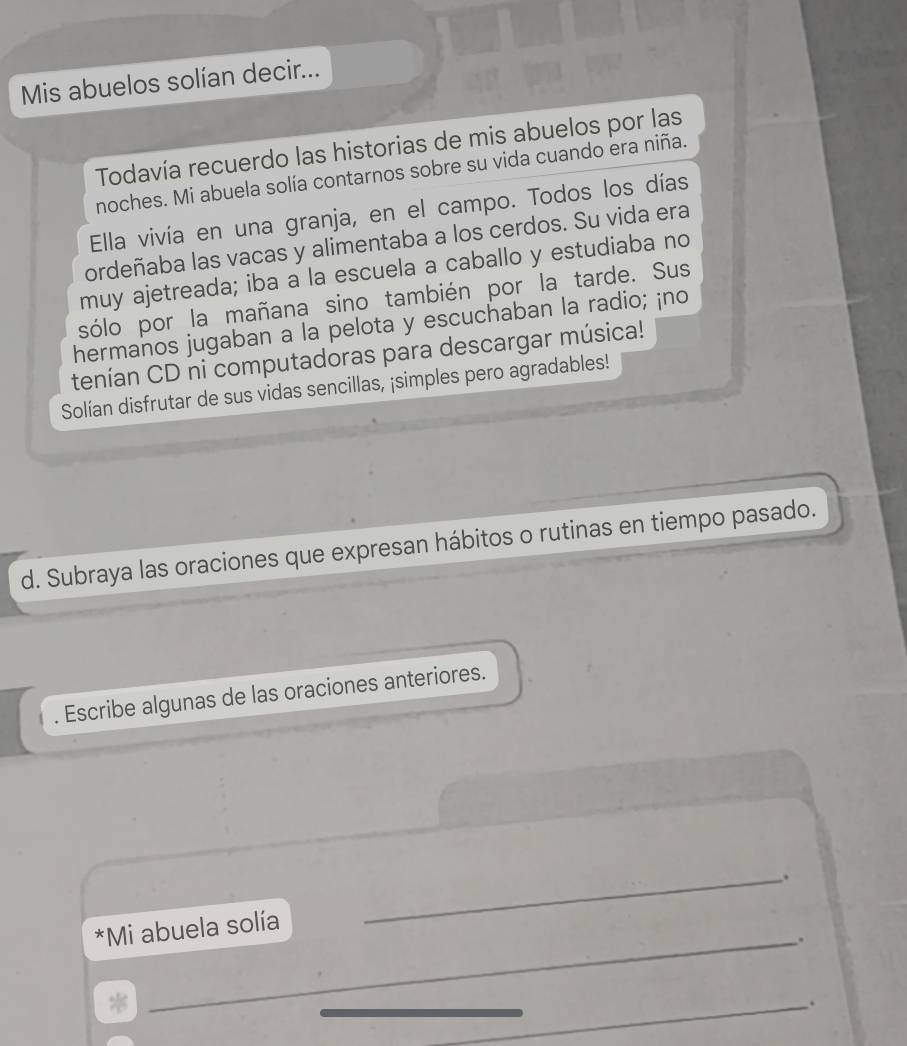 Mis abuelos solían decir... 
Todavía recuerdo las historias de mis abuelos por las 
noches. Mi abuela solía contarnos sobre su vida cuando era niña. 
Ella vivía en una granja, en el campo. Todos los días 
ordeñaba las vacas y alimentaba a los cerdos. Su vida era 
muy ajetreada; iba a la escuela a caballo y estudiaba no 
sólo por la mañana sino también por la tarde. Sus 
hermanos jugaban a la pelota y escuchaban la radio; ¡no 
tenían CD ni computadoras para descargar música! 
Solían disfrutar de sus vidas sencillas, ¡simples pero agradables! 
d. Subraya las oraciones que expresan hábitos o rutinas en tiempo pasado. 
. Escribe algunas de las oraciones anteriores. 
_. 
*Mi abuela solía 
_. 
_ 
_ 
_ 
_. 
_