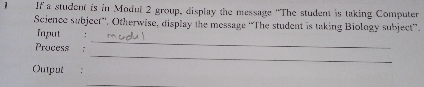 If a student is in Modul 2 group, display the message “The student is taking Computer 
Science subject”. Otherwise, display the message “The student is taking Biology subject”. 
_ 
Input 
_ 
Process : 
Output : 
_