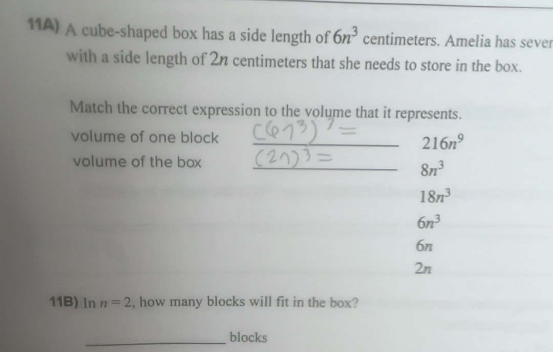 11A) A cube-shaped box has a side length of 6n^3 centimeters. Amelia has sever
with a side length of 2n centimeters that she needs to store in the box.
Match the correct expression to the volume that it represents.
volume of one block_
216n^9
volume of the box_
8n^3
18n^3
6n^3
6n
2n
11B) In n=2 , how many blocks will fit in the box?
_blocks