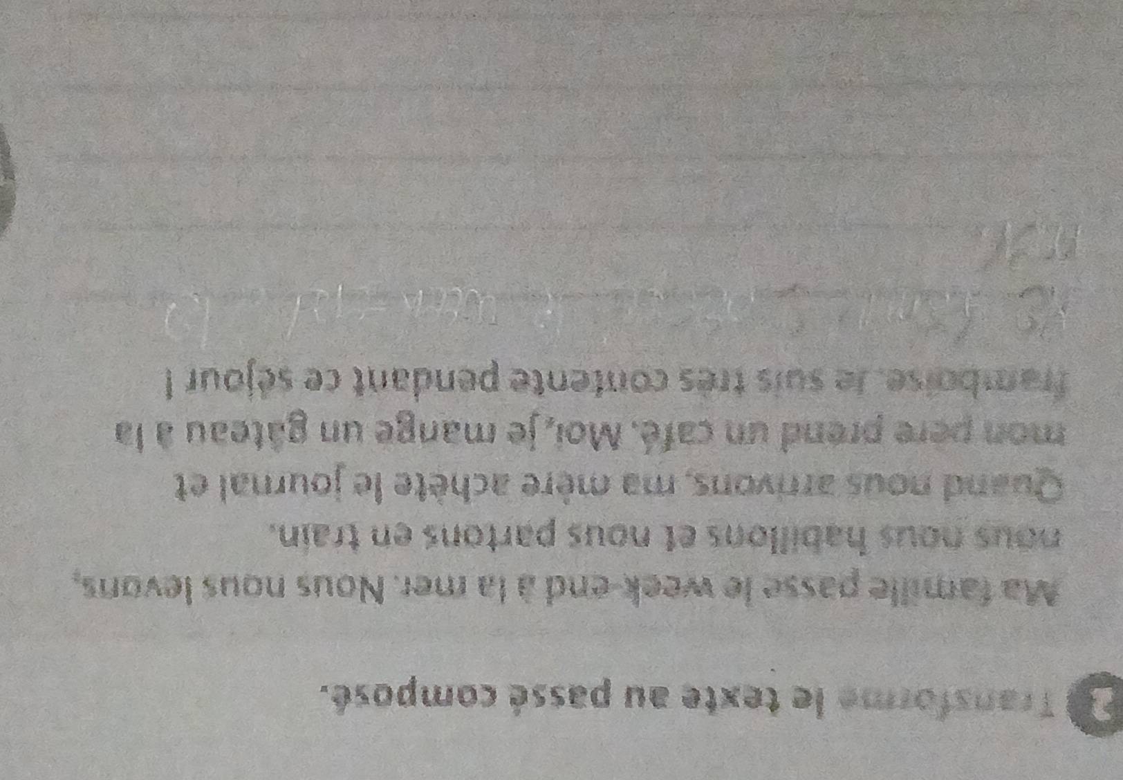 Transforme le texte au passé composé. 
Ma famille passe le week-end à la mer. Nous nous levons, 
nous nous habillons et nous partons en train. 
Quand nous arrivons, ma mère achète le journal et 
mon pere prend un café. Moi, je mange un gâteau à la 
framboise, le suis très contente pendant ce séjour !