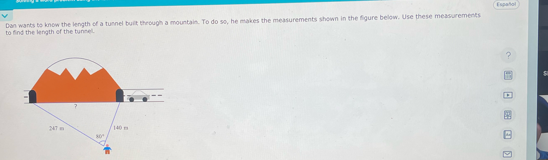 Dan wants to know the length of a tunnel built through a mountain. To do so, he makes the measurements shown in the figure below. Use these measurements Español
to find the length of the tunnel.
s