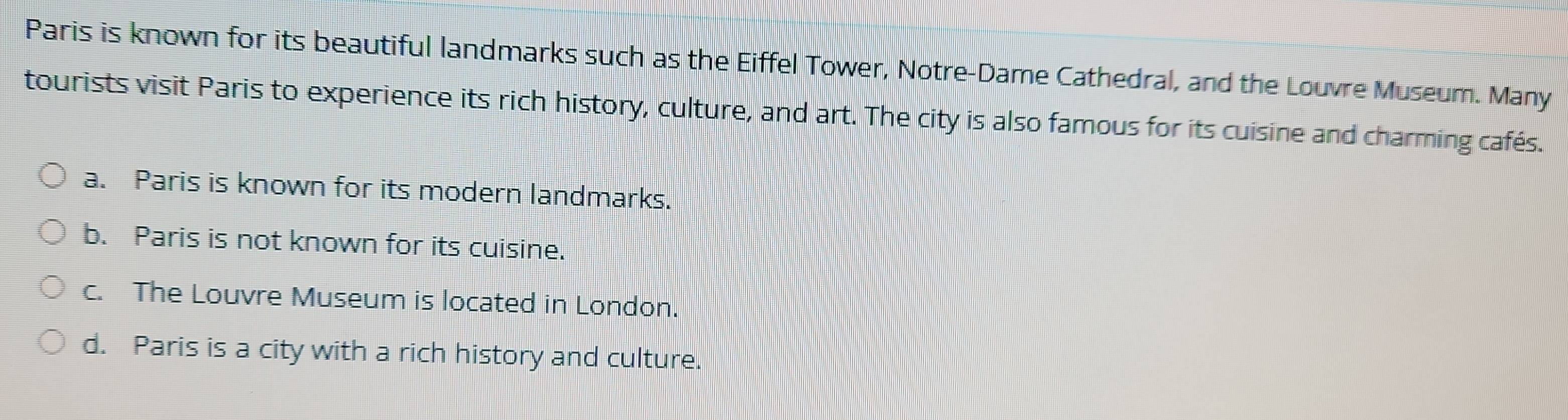 Paris is known for its beautiful landmarks such as the Eiffel Tower, Notre-Dame Cathedral, and the Louvre Museum. Many
tourists visit Paris to experience its rich history, culture, and art. The city is also famous for its cuisine and charming cafés.
a. Paris is known for its modern landmarks.
b. Paris is not known for its cuisine.
c. The Louvre Museum is located in London.
d. Paris is a city with a rich history and culture.
