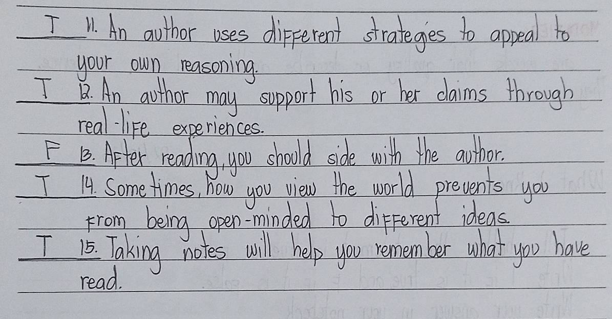 " An aothor uses dipferent strateges to appeal to 
your own reasoning 
I. An aothor may support his or her claims through 
real- life experiences. 
FB. Aeter reading you should side with the awthor. 
I 14 Some times, how you view the world prevents you 
from being open-minded to different ideas 
I 1 Taking notes will help you remember what you have 
read.