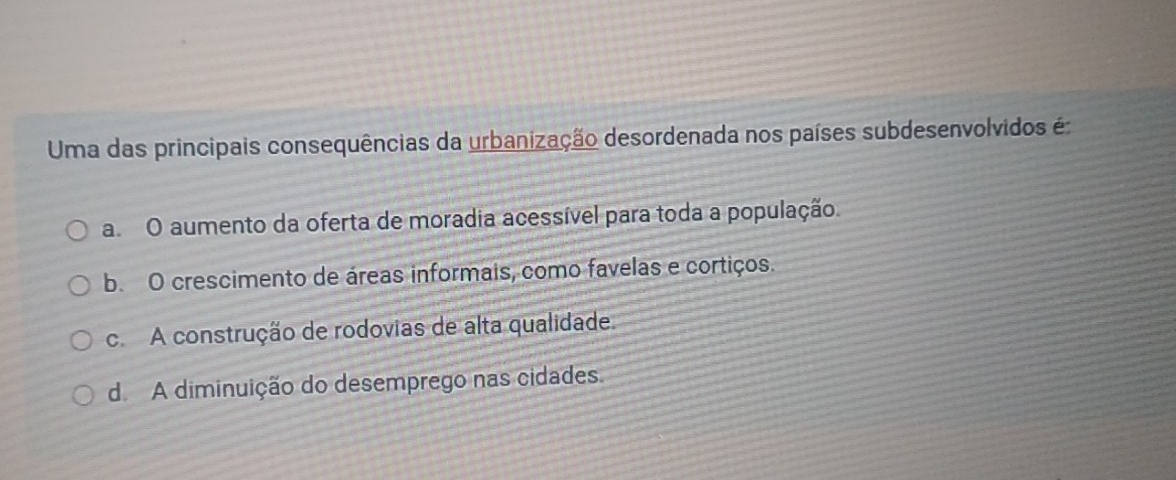 Uma das principais consequências da urbanização desordenada nos países subdesenvolvidos é
a O aumento da oferta de moradia acessível para toda a população.
b. O crescimento de áreas informais, como favelas e cortiços.
c.A construção de rodovias de alta qualidade.
d A diminuição do desemprego nas cidades.