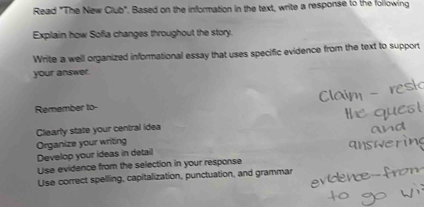 Read "The New Club". Based on the information in the text, write a response to the following 
Explain how Sofia changes throughout the story. 
Write a well organized informational essay that uses specific evidence from the text to support 
your answer. 
Remember to- 
Clearly state your central idea 
Organize your writing 
Develop your ideas in detail 
Use evidence from the selection in your response 
Use correct spelling, capitalization, punctuation, and grammar