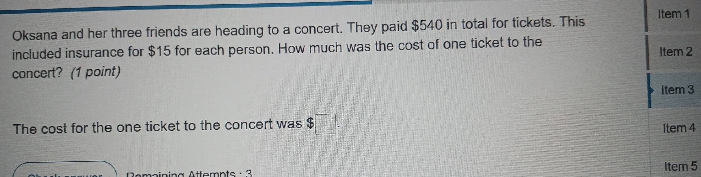 Item 1 
Oksana and her three friends are heading to a concert. They paid $540 in total for tickets. This 
included insurance for $15 for each person. How much was the cost of one ticket to the 
Item 2 
concert? (1 point) 
Item 3 
The cost for the one ticket to the concert was $□. Item 4 
n i n a Attomnts : 3 
Item 5