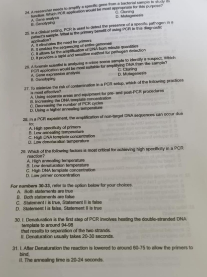 A researcher needs to amplify a specific gene from a bacterial sample to study its
D. Mutagenesis C. Cloning
B. Genollyping A. Gene analysis function. Which PCR application would be most appropriate for this purpose?
25. In a clinical setting, PCR is used to detect the presence of a specific pathogen in a
patient's sample. What is the primary benefit of using PCR in this diagnostic
application? A. It eliminates the need for primers
B. It enables the sequencing of entire genomes
C. It allows for the amplification of DNA from minute quantities
D. It provides a rapid and sensitive method for pathogen detection
26. A forensic scientist is analyzing a crime scene sample to identify a suspect. Which
PCR application would be most suitable for amplifying DNA from the sample?
B. Genotyping A. Gene expression analysis D. Mutagenesis C. Clonling
27. To minimize the risk of contamination in a PCR setup, which of the following practices
is most effective?
A. Using separate areas and equipment for pre- and post-PCR procedures
B. Increasing the DNA template concentration
C. Decreasing the number of PCR cycles
D. Using a higher annealing temperature
28. In a PCR experiment, the amplification of non-target DNA sequences can occur due
A. High specificity of primers to;
B. Low annealing temperature
C. High DNA template concentration
D. Low denaturation temperature
29. Which of the following factors is most critical for achieving high specificity in a PCR
reaction?
A. High annealing temperature
B. Low denaturation temperature
D. Low primer concentration C. High DNA template concentration
For numbers 30-33, refer to the option below for your choices.
A. Both statements are true
B. Both statements are false
C. Statement I is true, Statement II is false
D. Statement I is false, Statement II is true
30. I. Denaturation is the first step of PCR involves heating the double-stranded DNA
template to around 94-98
that results to separation of the two strands.
II. Denaturation usually takes 20-30 seconds.
31. I. After Denaturation the reaction is lowered to around 60-75 to allow the primers to
bind,
II. The annealing time is 20-24 seconds.