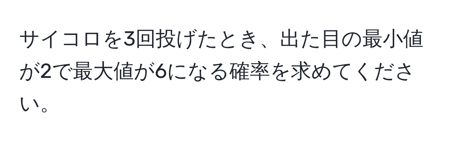 サイコロを3回投げたとき、出た目の最小値が2で最大値が6になる確率を求めてください。