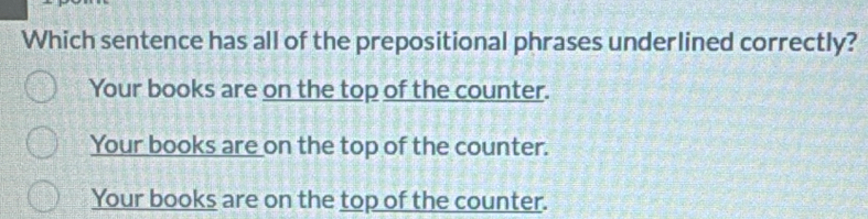 Which sentence has all of the prepositional phrases underlined correctly?
Your books are on the top of the counter.
Your books are on the top of the counter.
Your books are on the top of the counter.