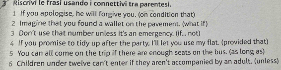 Riscrivi le frasi usando i connettivi tra parentesi. 
1 If you apologise, he will forgive you. (on condition that) 
2 Imagine that you found a wallet on the pavement. (what if) 
3 Don’t use that number unless it’s an emergency. (if... not) 
4 If you promise to tidy up after the party, I’ll let you use my flat. (provided that) 
5 You can all come on the trip if there are enough seats on the bus. (as long as) 
6 Children under twelve can’t enter if they aren’t accompanied by an adult. (unless)