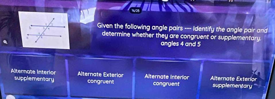 Given the following angle pairs --- Identify the angle pair and
determine whether they are congruent or supplementary.
angles 4 and 5
Alternate Interior Alternate Exterior Alternate Interior Alternate Exterior
supplementary congruent congruent supplementary