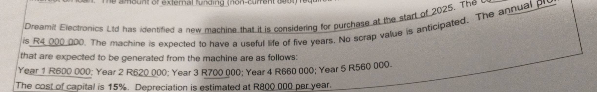 an. The amount of external funding (non-current debt)requ 
Dreamit Electronics Ltd has identified a new machine that it is considering for purchase at the start of 2025. The c 
is R4 000 000. The machine is expected to have a useful life of five years. No scrap value is anticipated. The annual pr 
that are expected to be generated from the machine are as follows:
Year 1 R600 000; Year 2 R620 000; Year 3 R700 000; Year 4 R660 000; Year 5 R560 000. 
The cost of capital is 15%. Depreciation is estimated at R800 000 per year.