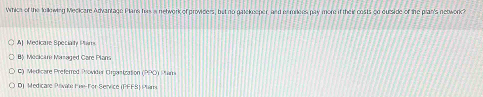 Which of the following Medicare Advantage Plans has a network of providers, but no gatekeeper, and enrollees pay more if their costs go outside of the plan's network?
A) Medicare Specialty Plans
B) Medicare Managed Care Plans
C) Medicare Preferred Provider Organization (PPO) Plans
D) Medicare Private Fee-For-Service (PFFS) Plans