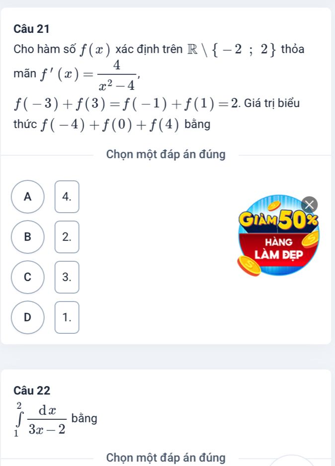 Cho hàm số f(x) xác định trên R| -2;2 thỏa
mãn f'(x)= 4/x^2-4 ,
f(-3)+f(3)=f(-1)+f(1)=2. Giá trị biểu
thức f(-4)+f(0)+f(4) bằng
Chọn một đáp án đúng
A 4.
GIAM50%
B 2. hàng
làm đẹp
C 3.
D 1.
Câu 22
∈tlimits _1^(2frac dx)3x-2 bằng
Chọn một đáp án đúng