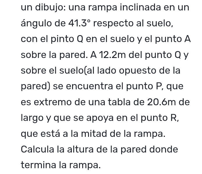 un dibujo: una rampa inclinada en un 
ángulo de 41.3° respecto al suelo, 
con el pinto Q en el suelo y el punto A 
sobre la pared. A 12.2m del punto Q y
sobre el suelo(al lado opuesto de la 
pared) se encuentra el punto P, que 
es extremo de una tabla de 20.6m de 
largo y que se apoya en el punto R, 
que está a la mitad de la rampa. 
Calcula la altura de la pared donde 
termina la rampa.