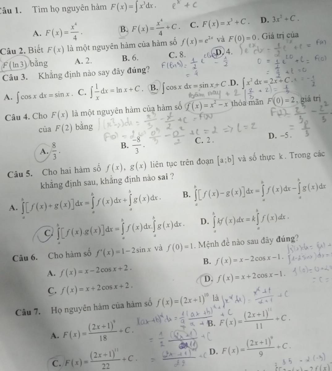 Tìm họ nguyên hàm F(x)=∈t x^3dx.
A. F(x)= x^4/4 . B. F(x)= x^4/4 +C. C. F(x)=x^3+C. D. 3x^2+C.
Câu 2. Biết F(x) là một nguyên hàm của hàm số f(x)=e^(2x) và F(0)=0. Giá trị của
F(ln 3) bằng A. 2. B. 6. C. 8. s D. 4.
Câu 3. Khẳng định nào say đây đúng?
A. ∈t cos xdx=sin x C. ∈t  1/x dx=ln x+C B. ∈t cos xdx=sin x+C .D. ∈t x^2dx=2x+C
Câu 4. Cho F(x) là một nguyên hàm của hàm số f(x)=x^2-x thỏa mãn F(0)=2 , giá trị
của F(2) bǎng
C. 2 .
D. -5 .
A.  8/3 .
B.  (-8)/3 .
Câu 5. Cho hai hàm số f(x),g(x) liên tục trên đoạn [a;b] và shat O thực k . Trong các
khẳng định sau, khẳng định nào sai ?
A. ∈tlimits _a^(b[f(x)+g(x)]dx=∈tlimits _a^bf(x)dx+∈tlimits _a^bg(x)dx. B. ∈tlimits _a^b[f(x)-g(x)]dx=∈tlimits _a^bf(x)dx-∈tlimits _a^bg(x)dx
C ∈tlimits _a^b[f(x).g(x)]dx=∈tlimits _a^bf(x)dx.∈tlimits _a^bg(x)dx. D. ∈tlimits _a^bkf(x)dx=k∈tlimits _a^bf(x)dx.
Câu 6. Cho hàm số f'(x)=1-2sin x và f(0)=1. Mệnh đề nào sau đây đúng?
B. f(x)=x-2cos x-1.
A. f(x)=x-2cos x+2.
D. f(x)=x+2cos x-1.
C. f(x)=x+2cos x+2.
Câu 7. Họ nguyên hàm của hàm số f(x)=(2x+1)^10) là
A. F(x)=frac (2x+1)^918+C.
beginarrayr 4C F(x)=frac (2x+1)^1111+C.endarray
C. F(x)=frac (2x+1)^1122+C.
D. F(x)=frac (2x+1)^99+C.