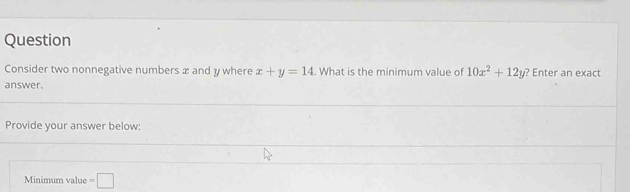 Question 
Consider two nonnegative numbers x and y where x+y=14. What is the minimum value of 10x^2+12y ? Enter an exact 
answer. 
Provide your answer below: 
Minimum value =□