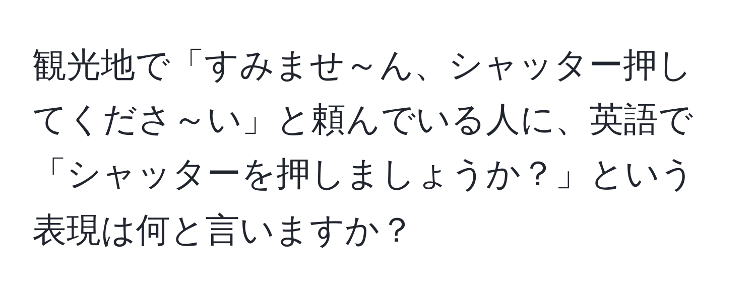 観光地で「すみませ～ん、シャッター押してくださ～い」と頼んでいる人に、英語で「シャッターを押しましょうか？」という表現は何と言いますか？