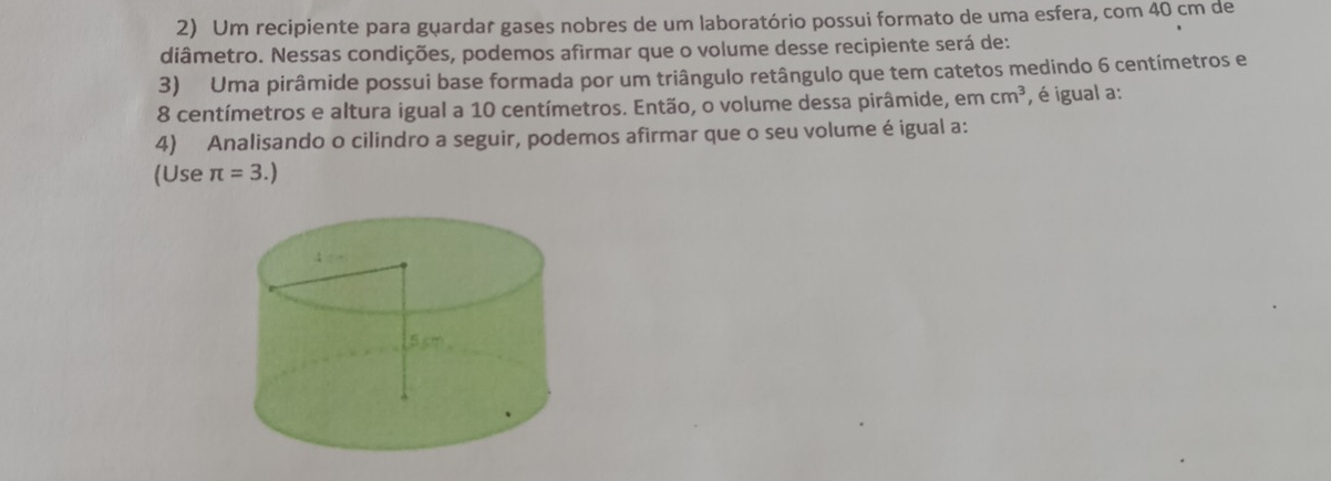 Um recipiente para guardar gases nobres de um laboratório possui formato de uma esfera, com 40 cm de 
diâmetro. Nessas condições, podemos afirmar que o volume desse recipiente será de: 
3) Uma pirâmide possui base formada por um triângulo retângulo que tem catetos medindo 6 centímetros e
8 centímetros e altura igual a 10 centímetros. Então, o volume dessa pirâmide, em cm^3 , é igual a: 
4) Analisando o cilindro a seguir, podemos afirmar que o seu volume é igual a: 
(Use π =3.)