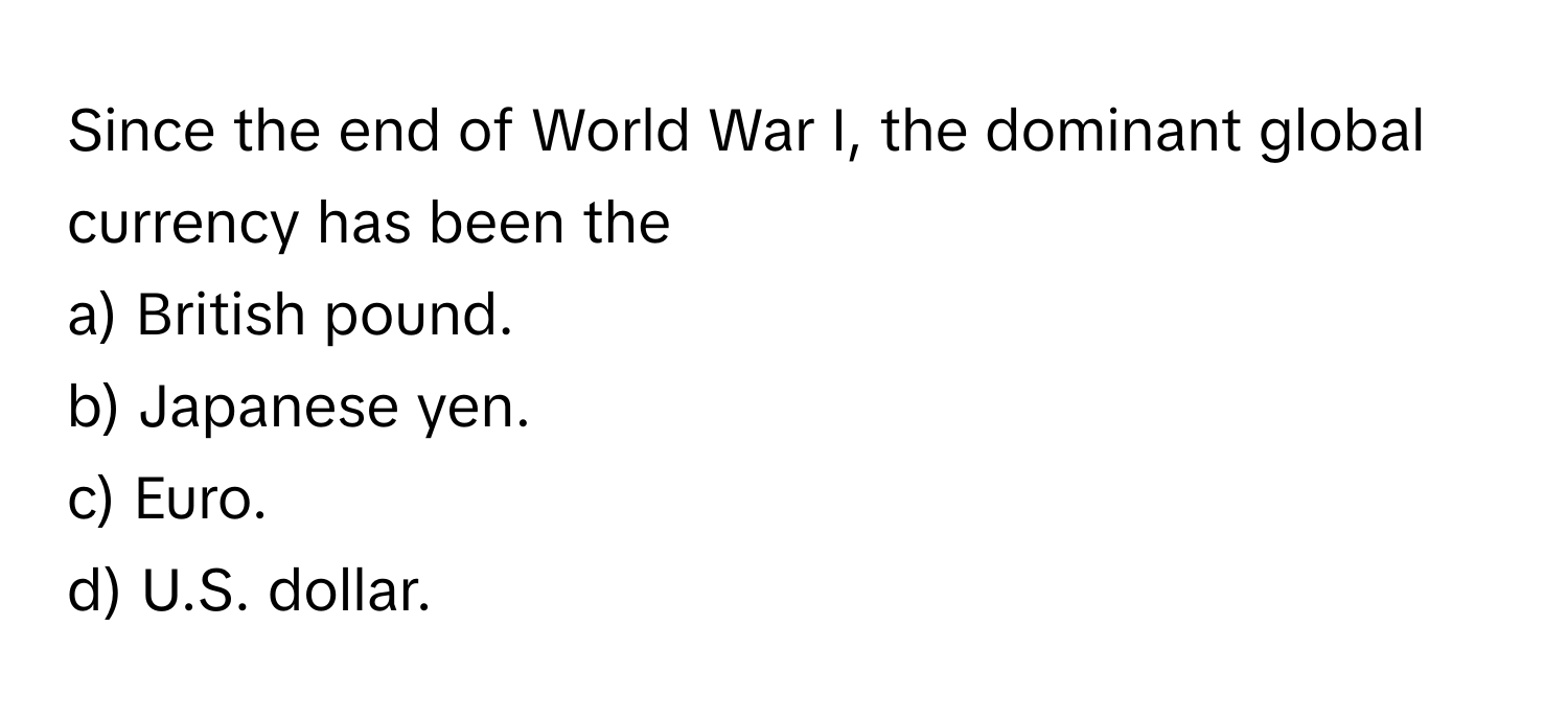 Since the end of World War I, the dominant global currency has been the 
a) British pound. 
b) Japanese yen. 
c) Euro. 
d) U.S. dollar.