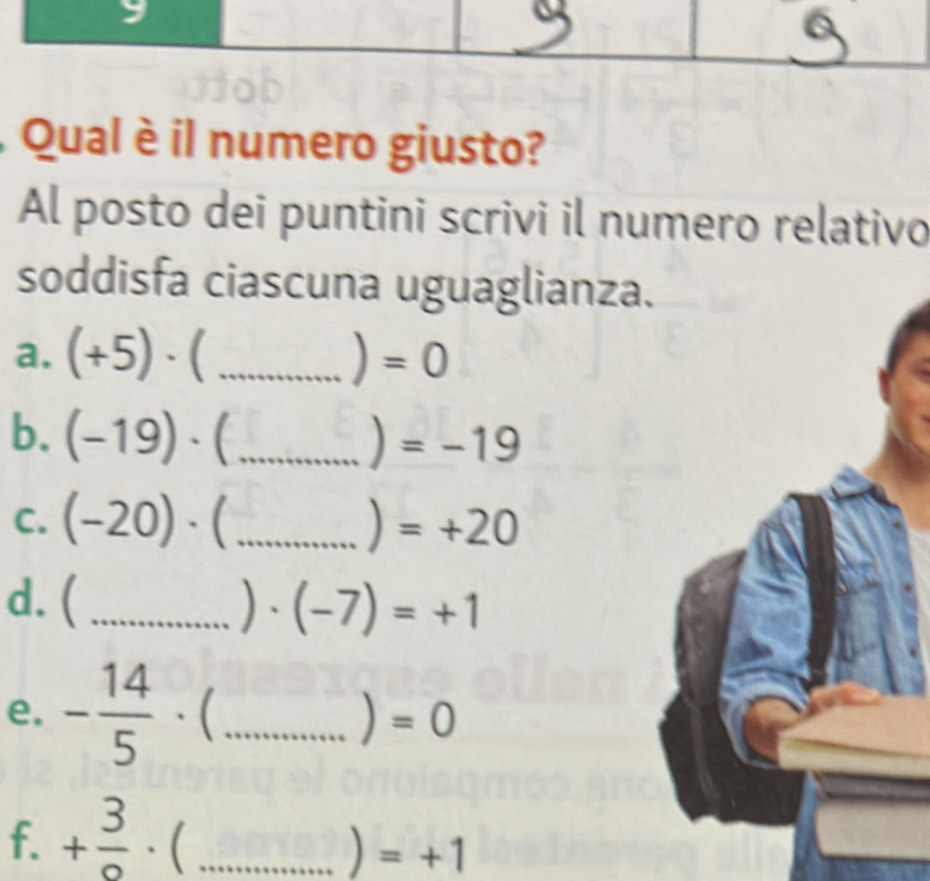 Qual è il numero giusto? 
Al posto dei puntini scrivi il numero relativo 
soddisfa ciascuna uguaglianza 
a. (+5)· ( _ ) =0
b. (-19)· (_  ) =-19
C. (-20)· _) =+20
d. (_  )· (-7)=+1
e. - 14/5   _) =0
f. + 3/o  . (_  ) =+1