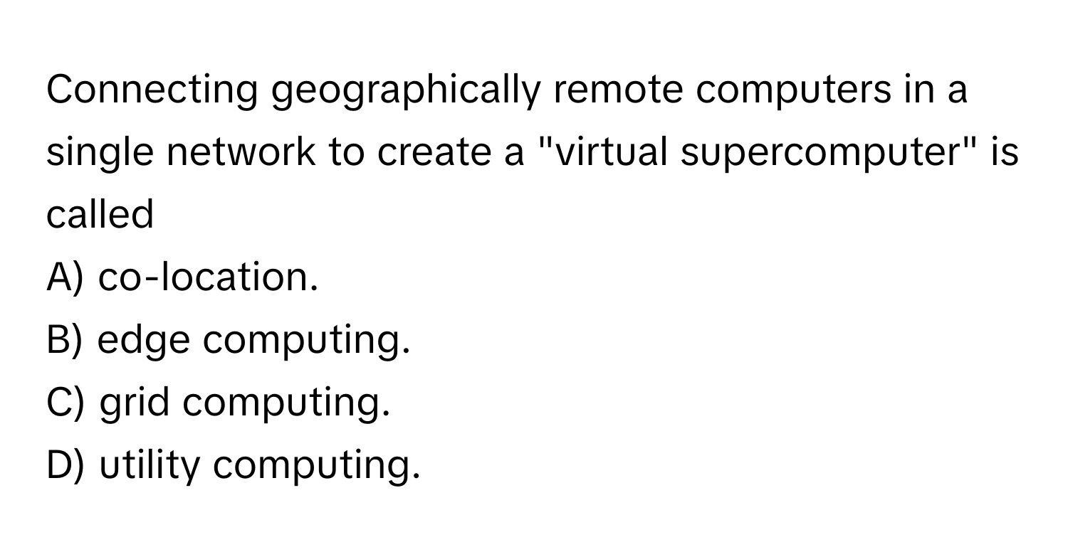 Connecting geographically remote computers in a single network to create a "virtual supercomputer" is called
A) co-location.
B) edge computing.
C) grid computing.
D) utility computing.