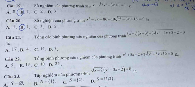 Số nghiệm của phương trình sau x-sqrt(2x^2-3x+1)=1 là:
A. 0 ( B. 1. C. 2. D. 3.
Câu 20. Số nghiệm của phương trình x^2-3x+86-19sqrt(x^2-3x+16)=0 là.
A. 4. (B.) 1. C. 3. D. 2.
Câu 21. Tổng các bình phương các nghiệm của phương trình (x-1)(x-3)+3sqrt(x^2-4x+5)-2=0
là:
A. 17. B. 4. C. 16. D. 8.
Câu 22. Tổng bình phương các nghiệm của phương trình x^2+5x+2+2sqrt(x^2+5x+10)=0 là:
A. 5. B. 13. C. 10. D. 25.
Câu 23. Tập nghiệm của phương trình sqrt(x-2)(x^2-3x+2)=0 là
A. S=varnothing. B. S= 1. C. S= 2. D. S= 1;2.